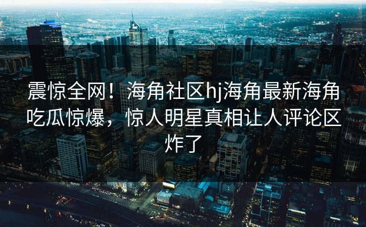 震惊全网！海角社区hj海角最新海角吃瓜惊爆，惊人明星真相让人评论区炸了