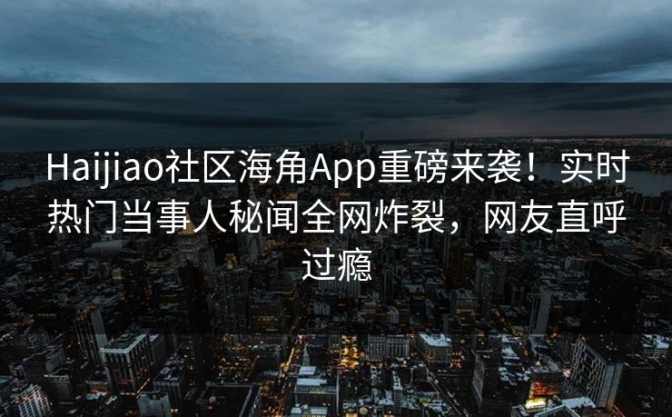 Haijiao社区海角App重磅来袭！实时热门当事人秘闻全网炸裂，网友直呼过瘾