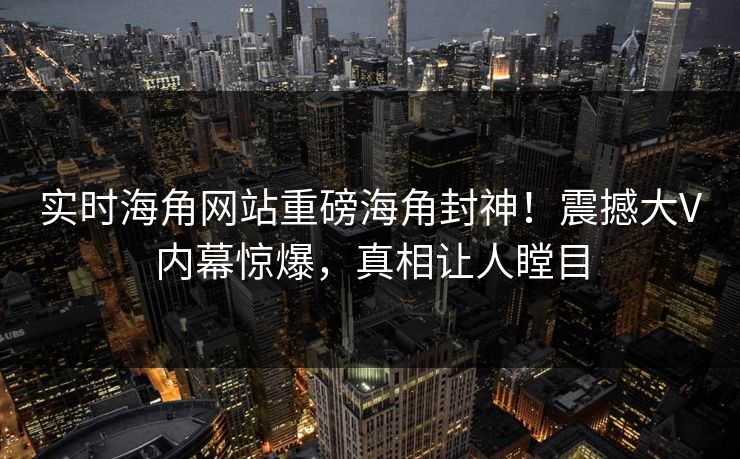 实时海角网站重磅海角封神！震撼大V内幕惊爆，真相让人瞠目