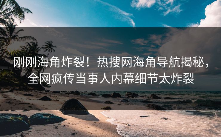 刚刚海角炸裂！热搜网海角导航揭秘，全网疯传当事人内幕细节太炸裂