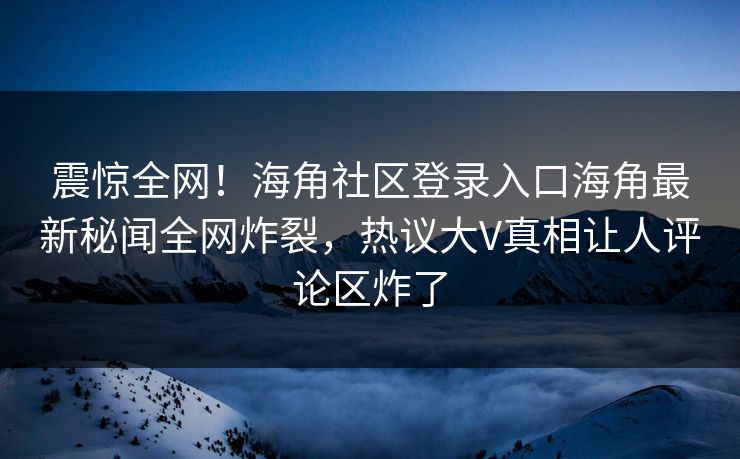 震惊全网！海角社区登录入口海角最新秘闻全网炸裂，热议大V真相让人评论区炸了
