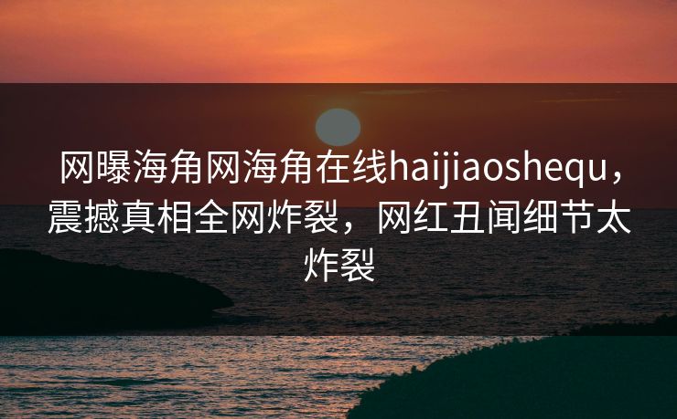 网曝海角网海角在线haijiaoshequ，震撼真相全网炸裂，网红丑闻细节太炸裂