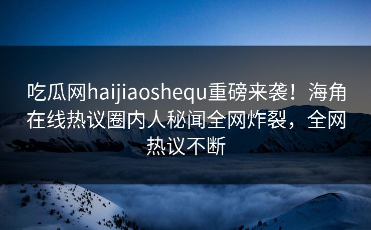 吃瓜网haijiaoshequ重磅来袭！海角在线热议圈内人秘闻全网炸裂，全网热议不断