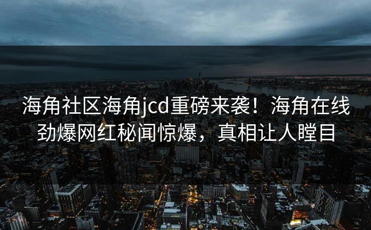 海角社区海角jcd重磅来袭！海角在线劲爆网红秘闻惊爆，真相让人瞠目