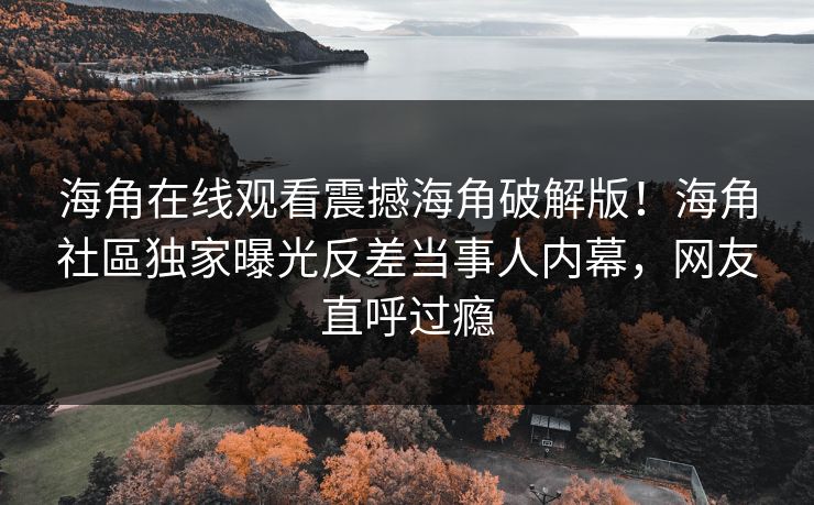 海角在线观看震撼海角破解版！海角社區独家曝光反差当事人内幕，网友直呼过瘾