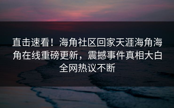 直击速看！海角社区回家天涯海角海角在线重磅更新，震撼事件真相大白全网热议不断