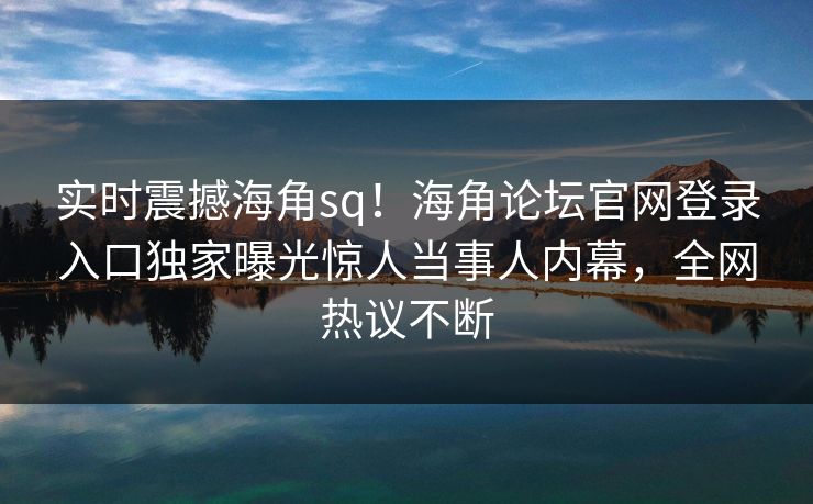 实时震撼海角sq！海角论坛官网登录入口独家曝光惊人当事人内幕，全网热议不断