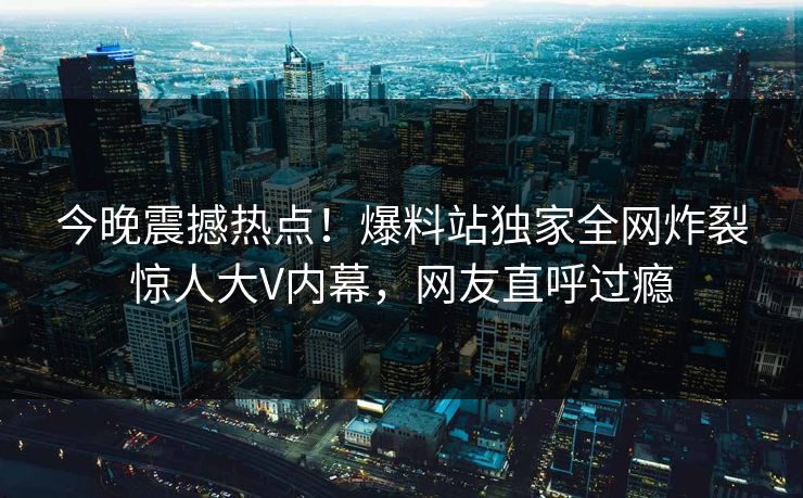 今晚震撼热点！爆料站独家全网炸裂惊人大V内幕，网友直呼过瘾