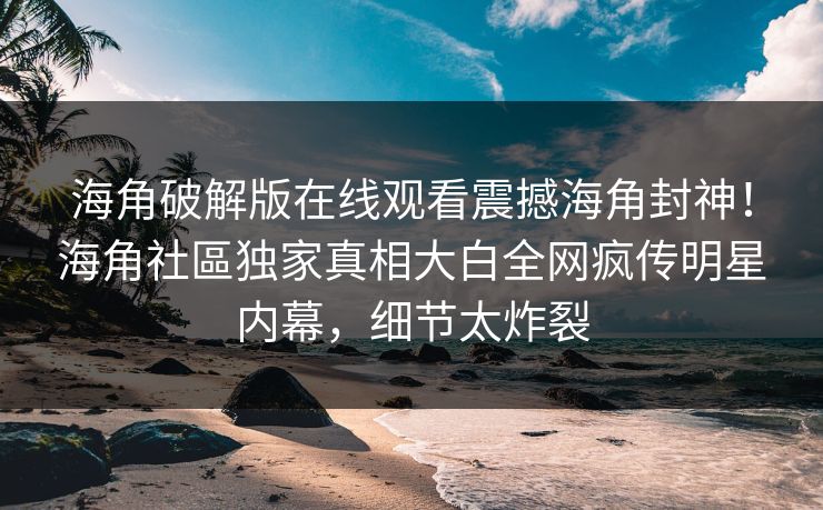海角破解版在线观看震撼海角封神！海角社區独家真相大白全网疯传明星内幕，细节太炸裂