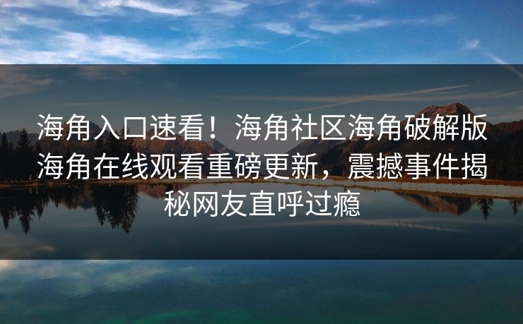 海角入口速看！海角社区海角破解版海角在线观看重磅更新，震撼事件揭秘网友直呼过瘾