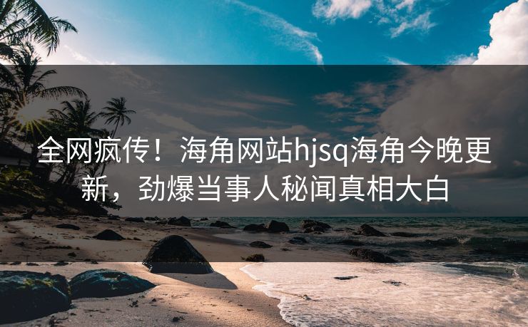 全网疯传！海角网站hjsq海角今晚更新，劲爆当事人秘闻真相大白