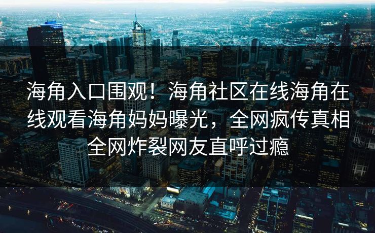 海角入口围观！海角社区在线海角在线观看海角妈妈曝光，全网疯传真相全网炸裂网友直呼过瘾