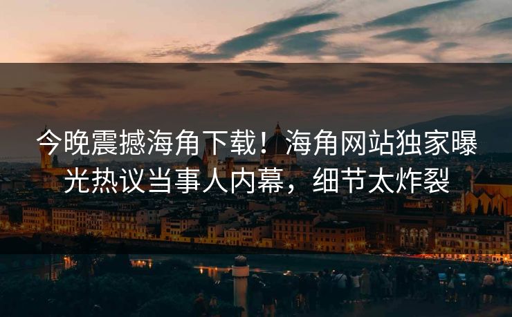 今晚震撼海角下载！海角网站独家曝光热议当事人内幕，细节太炸裂