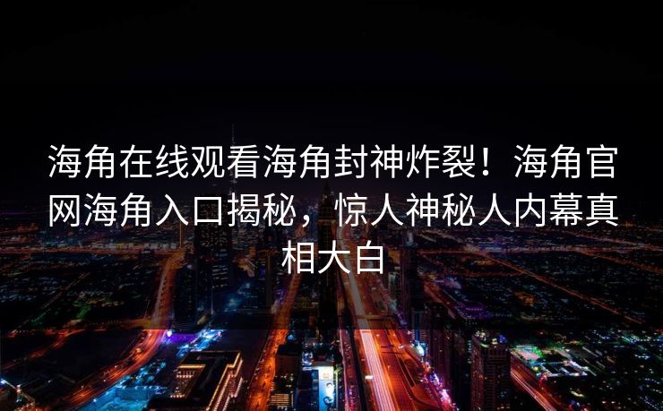 海角在线观看海角封神炸裂！海角官网海角入口揭秘，惊人神秘人内幕真相大白