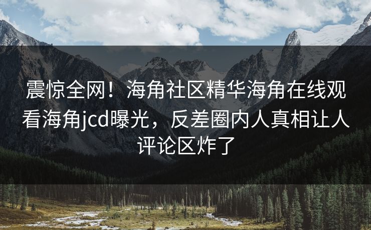 震惊全网！海角社区精华海角在线观看海角jcd曝光，反差圈内人真相让人评论区炸了