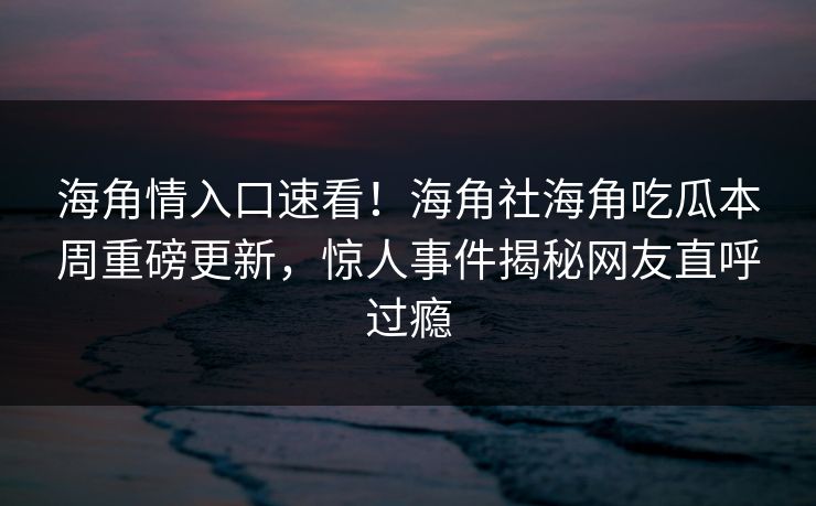 海角情入口速看！海角社海角吃瓜本周重磅更新，惊人事件揭秘网友直呼过瘾