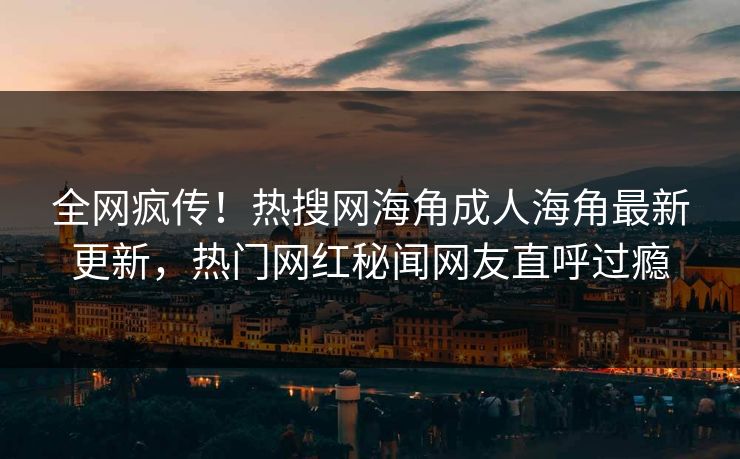 全网疯传！热搜网海角成人海角最新更新，热门网红秘闻网友直呼过瘾