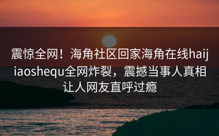 震惊全网！海角社区回家海角在线haijiaoshequ全网炸裂，震撼当事人真相让人网友直呼过瘾