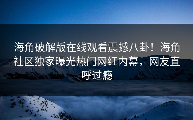 海角破解版在线观看震撼八卦！海角社区独家曝光热门网红内幕，网友直呼过瘾