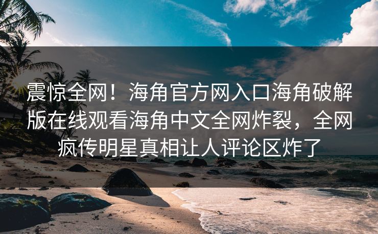 震惊全网！海角官方网入口海角破解版在线观看海角中文全网炸裂，全网疯传明星真相让人评论区炸了