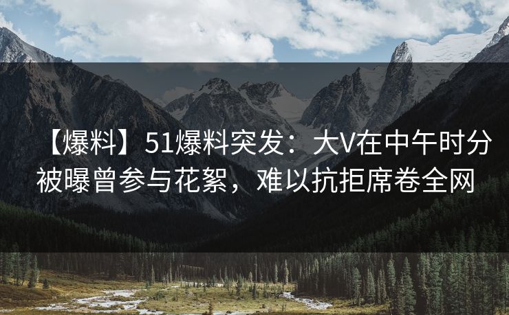 【爆料】51爆料突发：大V在中午时分被曝曾参与花絮，难以抗拒席卷全网