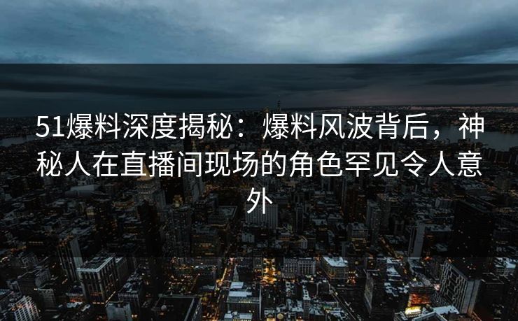 51爆料深度揭秘：爆料风波背后，神秘人在直播间现场的角色罕见令人意外