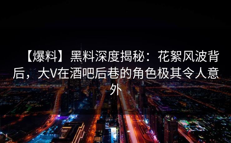 【爆料】黑料深度揭秘：花絮风波背后，大V在酒吧后巷的角色极其令人意外