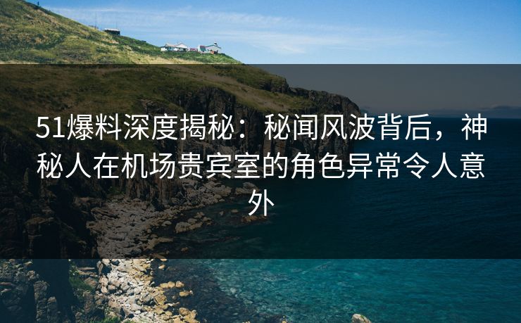 51爆料深度揭秘：秘闻风波背后，神秘人在机场贵宾室的角色异常令人意外