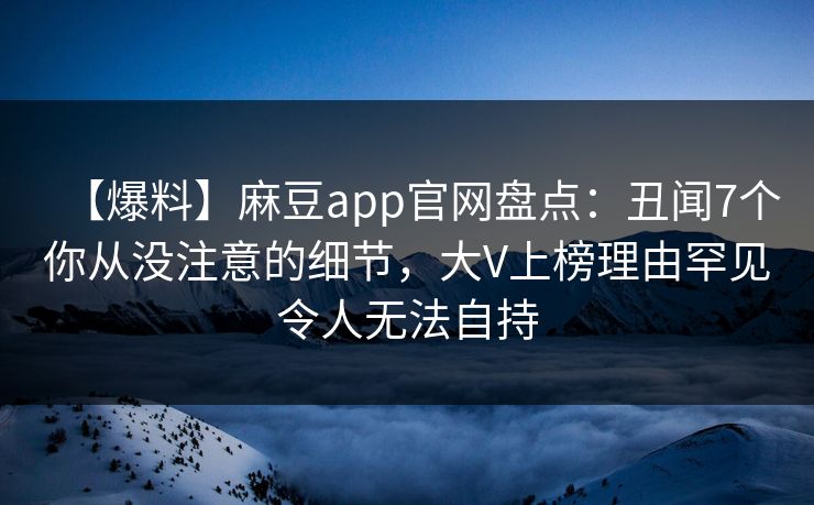 【爆料】麻豆app官网盘点：丑闻7个你从没注意的细节，大V上榜理由罕见令人无法自持