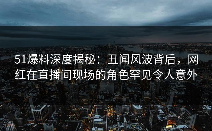 51爆料深度揭秘：丑闻风波背后，网红在直播间现场的角色罕见令人意外