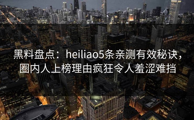 黑料盘点：heiliao5条亲测有效秘诀，圈内人上榜理由疯狂令人羞涩难挡