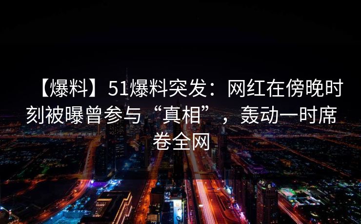 【爆料】51爆料突发：网红在傍晚时刻被曝曾参与“真相”，轰动一时席卷全网