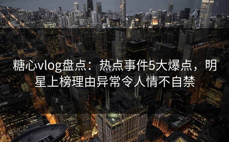 糖心vlog盘点：热点事件5大爆点，明星上榜理由异常令人情不自禁