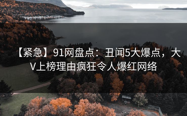 【紧急】91网盘点：丑闻5大爆点，大V上榜理由疯狂令人爆红网络