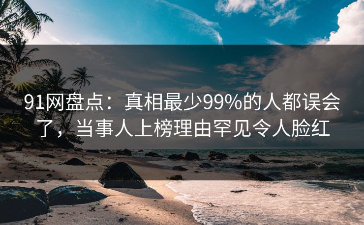 91网盘点：真相最少99%的人都误会了，当事人上榜理由罕见令人脸红