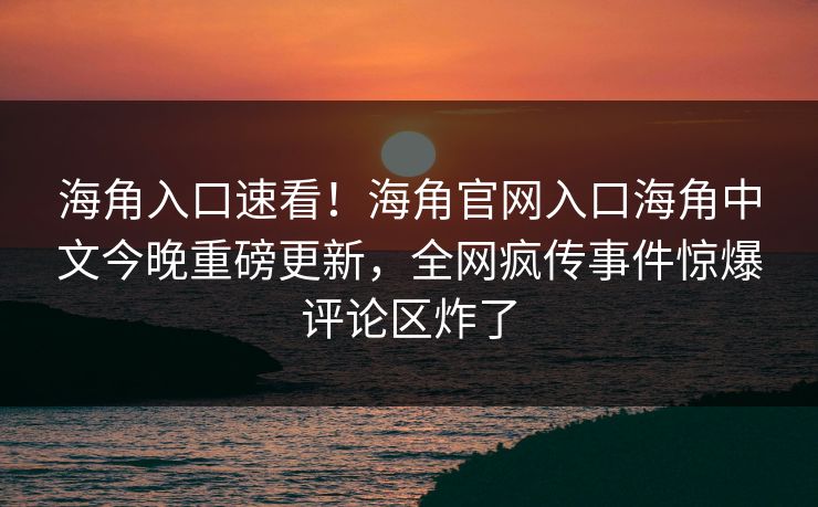 海角入口速看！海角官网入口海角中文今晚重磅更新，全网疯传事件惊爆评论区炸了