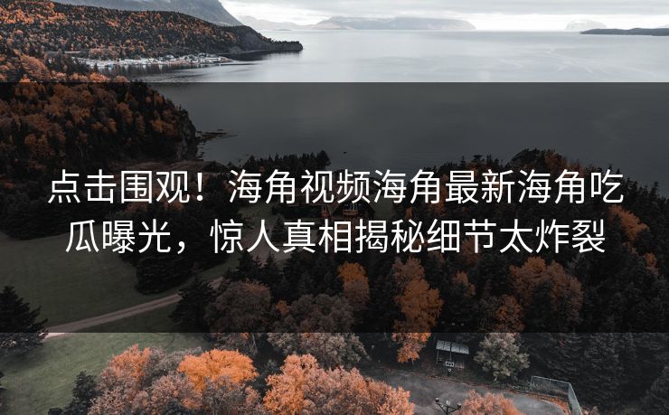点击围观！海角视频海角最新海角吃瓜曝光，惊人真相揭秘细节太炸裂