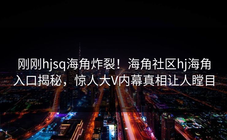 刚刚hjsq海角炸裂！海角社区hj海角入口揭秘，惊人大V内幕真相让人瞠目