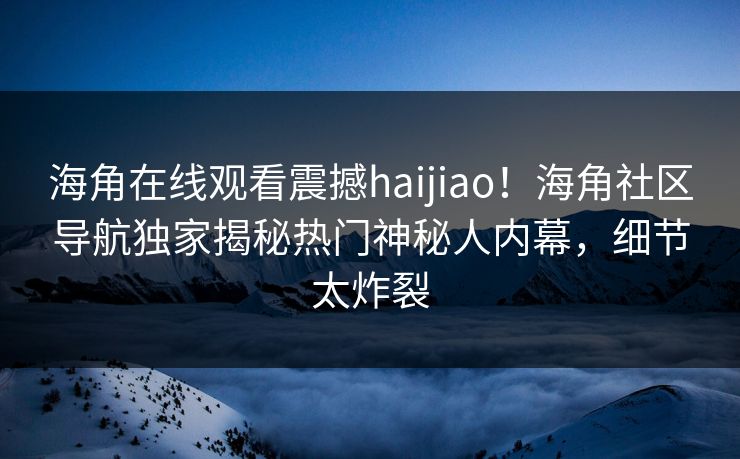 海角在线观看震撼haijiao！海角社区导航独家揭秘热门神秘人内幕，细节太炸裂