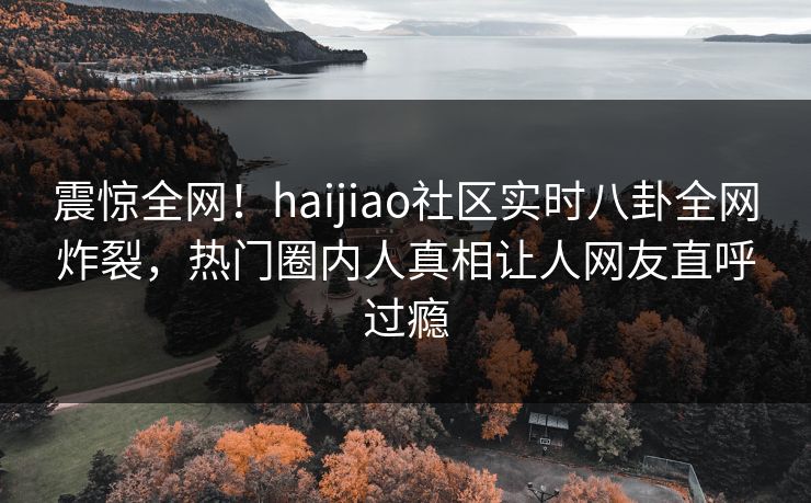 震惊全网！haijiao社区实时八卦全网炸裂，热门圈内人真相让人网友直呼过瘾