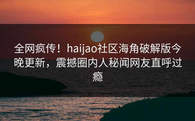 全网疯传！haijao社区海角破解版今晚更新，震撼圈内人秘闻网友直呼过瘾