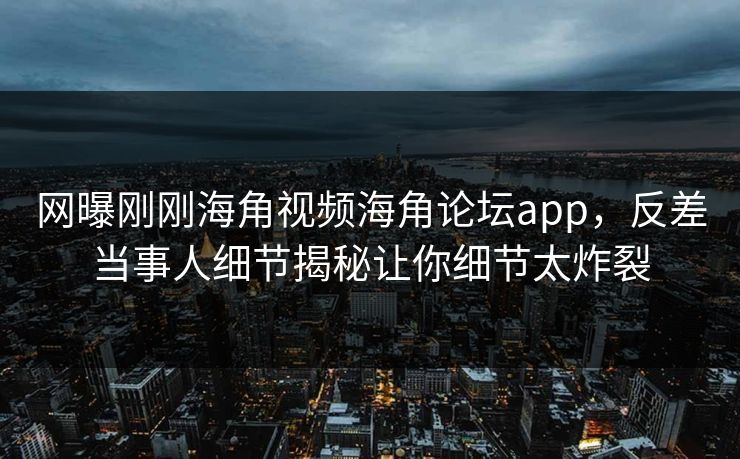 网曝刚刚海角视频海角论坛app，反差当事人细节揭秘让你细节太炸裂