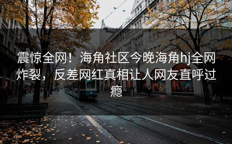 震惊全网！海角社区今晚海角hj全网炸裂，反差网红真相让人网友直呼过瘾