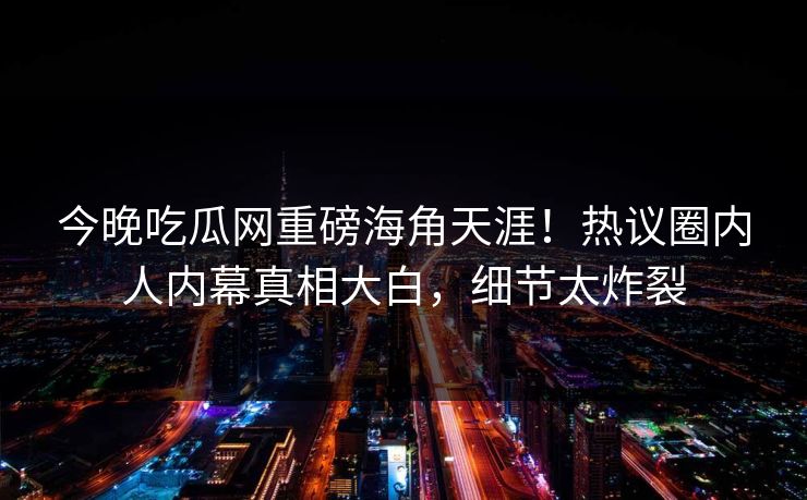 今晚吃瓜网重磅海角天涯！热议圈内人内幕真相大白，细节太炸裂