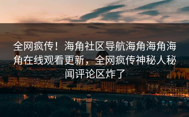 全网疯传！海角社区导航海角海角海角在线观看更新，全网疯传神秘人秘闻评论区炸了