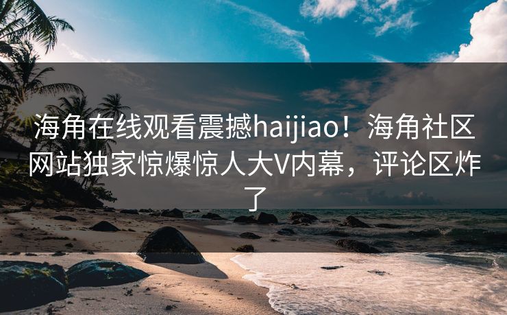 海角在线观看震撼haijiao！海角社区网站独家惊爆惊人大V内幕，评论区炸了