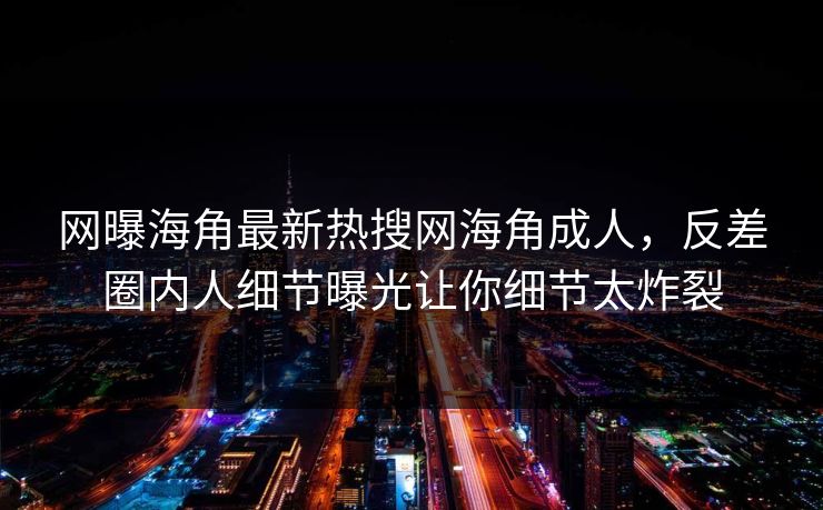 网曝海角最新热搜网海角成人，反差圈内人细节曝光让你细节太炸裂