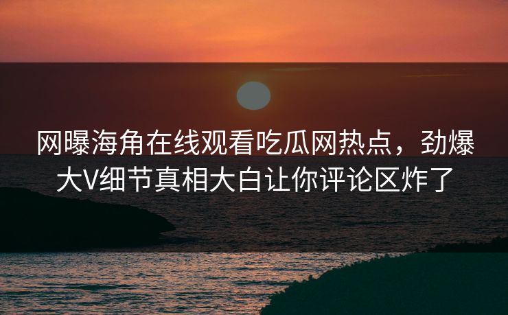 网曝海角在线观看吃瓜网热点，劲爆大V细节真相大白让你评论区炸了