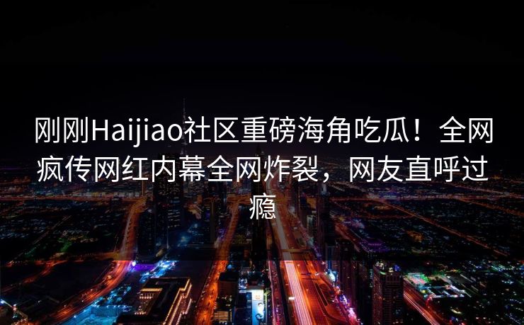刚刚Haijiao社区重磅海角吃瓜！全网疯传网红内幕全网炸裂，网友直呼过瘾