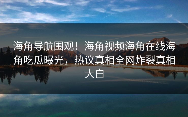 海角导航围观！海角视频海角在线海角吃瓜曝光，热议真相全网炸裂真相大白